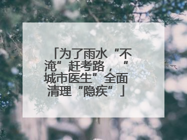 为了雨水“不淹”赶考路，“城市医生”全面清理“隐疾”